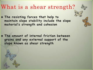 What is a shear strength?
   The resisting forces that help to
    maintain slope stability include the slope
    material’s strength and cohesion


   The amount of internal friction between
    grains and any external support of the
    slope known as shear strength
 