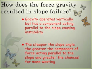 How does the force gravity
resulted in slope failure?
          Gravity operates vertically
           but has a component acting
           parallel to the slope causing
           instability


          The steeper the slope angle
           the greater the component of
           force acting parallel to the
           slope and greater the chances
           for mass wasting
 