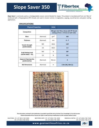 The information contained in this publication is provided in good faith and to the best of our knowledge is true and accurate.
Fibertex Geotextiles Africa reserves the right to make technical modifications to their products without notice.
GAUTE NG: ( T) +27 (0)11 96 5 0205
(F) +27 (0)11 965 0 231
8383
WESTE RN CAPE: (T) +27 (0)21 701 3569
(F) +27 (0)21 701 3381
www.geotextilesafrica.co.za
KWAZUL U NATAL: (T) +27 (0)31 736 7100
(F) +27 (0)31 736 7115
Slope Saver 350
SPECIFICATIONS
Physical Properties: Units
Composition
350 gsm Coir Fibre, Straw with PP thread
netting (17mm x 17mm) on both sides
Mass (Nominal) g/m
2
363
Thickness (Nominal) mm 6 – 7
Tensile Strength
(ASTM D4595)
MD kN/m 3.87
CD kN/m 2.3
Grab Braking Load
(ASTM D4631 – 91)
MD N 287
CD N 221
Apparent Opening Size
(ASTM D4751)
(Nominal) Micron 0
Roll Dimensions (Nominal) m 2.4m (W), 50m (L)
Slope Saver is commonly used as a biodegradable erosion control blanket for slopes. The product is manufactured from coir fibre of
reinforced with a Polypropylene (PP) threads and used in erosion control, re-vegetation, capping, sound barriers and green roofing
applications.
 