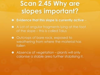 Scan 2.45 Why are
slopes important?
 Evidence that this slope is currently active –
 A Lot of angular fragments lying at the foot
of the slope – this is called Talus
 Outcrops of bare rock, exposed to
weathering from where the material has
fallen
 Absence of vegetation – plants will only
colonise a stable area further stabilising it.
 