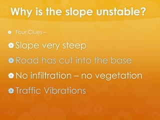 Why is the slope unstable?
 Four Clues –
Slope very steep
Road has cut into the base
No infiltration – no vegetation
Traffic Vibrations
 