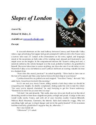 Slopes of London
A novel by,
Richard M. Baker, Jr.
Available at: www.web-e-books.com
Excerpt:
It was mid-afternoon on the road halfway between Conway and Waterville Valley
when a sign advertising Norwegian knit goods prompted Cynthia to drive the Tourer onto
a narrow side road. J.V. looked at the chronometer on his wrist, sighed, and longingly
stared at the mountains on both sides of the winding road, pleased and frustrated to see
ample snow on the heights. In the compartment between the Tourer’s ceiling and roof, a
metal ski rattled as the vehicle bumped over the road, probably Cynthia’s, he grumbled to
himself. She never takes time to secure anything, nor does she care if we ski today or not.
Waterville Valley is too far behind us and Cynthia’s hell bent on wasting valuable ski time
in a damned shop.
“How does this sound, precious?” he asked hopefully. “Drive back to leave me at
the foot of Tecumseh and then come back to browse the knit shop at your leisure.”
Cynthia slowed the car, pulled over and stopped. “You drive, Venny,” she said. “My
ankle hurts. I must have twisted it this morning.”
So it’s me and you, trusty Tourer, idling outside a knit shop when we should be
conquering new heights, he silently complained, sliding under his wife to take the wheel.
“I’m sorry you’re injured, cherished,” he said, hurrying to get the Tourer underway.
“Remind me to rub it for you next time we stop.”
“Uh-huh,” she said absently. “But really, dear one, let us not dwell on it at the risk of
distracting ourselves from these magnificent peaks, set high and proud. A lodge in this area
would really nestle, Venny, and with all of your favorites nearby: Cannon-Mittersill,
Wildcat, Black Mountain, Cranmore, the Inferno. Such dark names.So craggy. Why not
something light and gay to dispel danger and invite the gentle-hearted? Or do mountain
facilities need lofty, grand titles? I suppose they do, otherwise…”
Her voice trailed off.
“Otherwise?” J.V. asked.
 