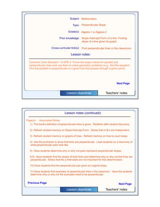 Teachers' notesLesson objectives
Subject:
Topic:
Grade(s):
Prior knowledge:
Cross-curricular link(s):
Mathematics
Perpendicular Slope
Algebra 1 or Algebra 2
Slope-Intercept Form of a line. Finding
slope of a line given its graph.
Find perpendicular lines in the classroom.
Lesson notes:
Next Page
Common Core Standard - G.GPE.5 Prove the slope criteria for parallel and
perpendicular lines and use them to solve geometric problems (e.g., find the equation
of a line parallel or perpendicular to a given line that passes through a given point).
Teachers' notesLesson objectives
Lesson notes (continued):
1) The book's definition of perpendicular lines is given. Redefine after student discovery.
2) Refresh student memory on Slope-Intercept Form. Stress that m & b are independent.
3) Refresh student memory on graphs of lines. Refresh memory on how to count slope.
4) Use the protractor to show that lines are perpendicular. Lead students on a discovery of
what perpendicular pairs look like.
5) Have students determine why or why not pairs represent perpendicular slopes.
6-9) Have students find the slopes of both lines and determine why or why not the lines are
perpendicular. Stress that the y-intercepts are not important for this determination.
10) Have students find the perpendicular pair given an original slope.
11) Have students find examples of perpendicular lines in the classroom. Have the students
determine why or why not the examples need to be perpendicular.
Previous Page
Page(s) Associated Notes
Next Page
 