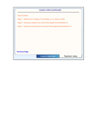 Teachers' notesLesson objectives
Lesson notes (continued):
Previous Page
Source Credits
Page 1 - definition from "Algebra 2" by Holliday, et. at., Glencoe, 2005.
Page 3 - Interactive software from Smart Technologies Smart Notebook 10.
Page 4 - Graphics and protractor from Smart Technologies Smart Notebook 10.
 