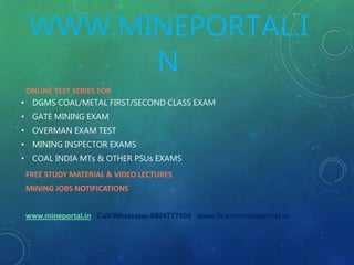 WWW.MINEPORTAL.I
N
ONLINE TEST SERIES FOR
• DGMS COAL/METAL FIRST/SECOND CLASS EXAM
• GATE MINING EXAM
• OVERMAN EXAM TEST
• MINING INSPECTOR EXAMS
• COAL INDIA MTs & OTHER PSUs EXAMS
FREE STUDY MATERIAL & VIDEO LECTURES
MINING JOBS NOTIFICATIONS
www.mineportal.in Call/Whatsapp-8804777500 www.fb.com/mineportal.in
 
