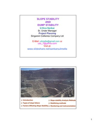 SLOPE STABILITY
                       AND
                  DUMP STABILITY
                   U.Siva Sankar
                 Sr. Under Manager
                 Project Planning
          Singareni Collieries Company Ltd

            E-Mail :ulimella@gmail.com or
                uss_7@yahoo.com
                        Visit at:
     www.slideshare.net/sankarsulimella




Introduction                        Slope stability Analysis Methods
Types of slope failure              Stabilizing methods
Factors Affecting Slope Stability   Monitoring and instrumentation




                                                                       1
 
