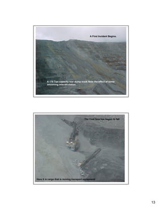 A First Incident Begins.




         A 170 Ton capacity rear dump truck flees the effect of some
         oncoming miscalculation




                                          The Coal face has begun to fall




Here it is cargo that is moving transport equipment!




                                                                            13
 