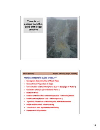 There is no
 escape from this
 slide of the coal
     benches




Slope Stability                        Factor affecting slope stability

 FACTORS AFFECTING SLOPE STABILITY
    Geological discontinuities of Rock Mass
    Geotechnical Properties of slope
    Groundwater and Rainfall (Force Due To Seepage of Water )
    Geometry of slope (Gravitational Force )
    State of stress
    Erosion of the Surface of the Slopes due To Flowing Water
    Seismic effect (Forces Due To Earthquakes )
     Dynamic Forces due to Blasting and HEMM Movement
    Slope modification, Under cutting
    Temperature and Spontaneous Heating
    Presence of UG galleries




                                                                          14
 