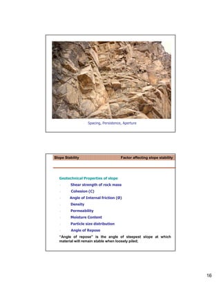 Spacing, Persistence, Aperture




Slope Stability                        Factor affecting slope stability




   Geotechnical Properties of slope
         Shear strength of rock mass
          Cohesion (C)
         Angle of Internal friction (Ø)
         Density
         Permeability
         Moisture Content
         Particle size distribution
          Angle of Repose
   “Angle of repose” is the angle of steepest slope at which
   material will remain stable when loosely piled;




                                                                          16
 