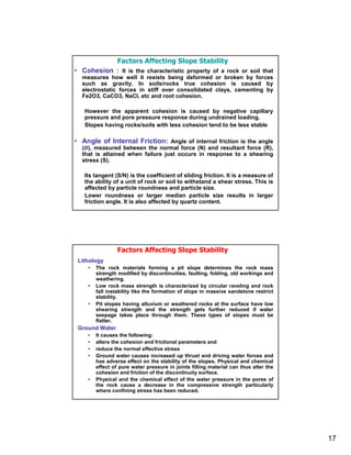 Factors Affecting Slope Stability
• Cohesion : It is the characteristic property of a rock or soil that
  measures how well it resists being deformed or broken by forces
  such as gravity. In soils/rocks true cohesion is caused by
  electrostatic forces in stiff over consolidated clays, cementing by
  Fe2O3, CaCO3, NaCl, etc and root cohesion.

   However the apparent cohesion is caused by negative capillary
   pressure and pore pressure response during undrained loading.
   Slopes having rocks/soils with less cohesion tend to be less stable

• Angle of Internal Friction: Angle of internal friction is the angle
  (Ø), measured between the normal force (N) and resultant force (R),
  that is attained when failure just occurs in response to a shearing
  stress (S).

   Its tangent (S/N) is the coefficient of sliding friction. It is a measure of
   the ability of a unit of rock or soil to withstand a shear stress. This is
   affected by particle roundness and particle size.
   Lower roundness or larger median particle size results in larger
   friction angle. It is also affected by quartz content.




                 Factors Affecting Slope Stability
 Lithology
    •   The rock materials forming a pit slope determines the rock mass
        strength modified by discontinuities, faulting, folding, old workings and
        weathering.
    •   Low rock mass strength is characterized by circular raveling and rock
        fall instability like the formation of slope in massive sandstone restrict
        stability.
    •   Pit slopes having alluvium or weathered rocks at the surface have low
        shearing strength and the strength gets further reduced if water
        seepage takes place through them. These types of slopes must be
        flatter.
 Ground Water
    •   It causes the following:
    •   alters the cohesion and frictional parameters and
    •   reduce the normal effective stress
    •   Ground water causes increased up thrust and driving water forces and
        has adverse effect on the stability of the slopes. Physical and chemical
        effect of pure water pressure in joints filling material can thus alter the
        cohesion and friction of the discontinuity surface.
    •   Physical and the chemical effect of the water pressure in the pores of
        the rock cause a decrease in the compressive strength particularly
        where confining stress has been reduced.




                                                                                      17
 
