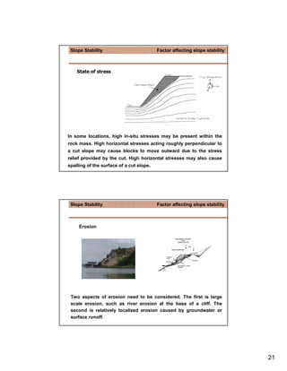 Slope Stability                          Factor affecting slope stability



    State of stress




In some locations, high in-situ stresses may be present within the
rock mass. High horizontal stresses acting roughly perpendicular to
a cut slope may cause blocks to move outward due to the stress
relief provided by the cut. High horizontal stresses may also cause
spalling of the surface of a cut slope.




 Slope Stability                          Factor affecting slope stability



     Erosion




 Two aspects of erosion need to be considered. The first is large
 scale erosion, such as river erosion at the base of a cliff. The
 second is relatively localized erosion caused by groundwater or
 surface runoff.




                                                                             21
 