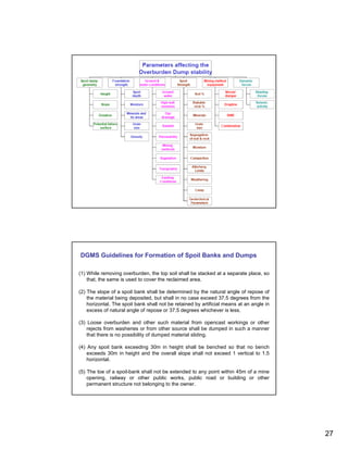 DGMS Guidelines for Formation of Spoil Banks and Dumps

(1) While removing overburden, the top soil shall be stacked at a separate place, so
    that, the same is used to cover the reclaimed area.

(2) The slope of a spoil bank shall be determined by the natural angle of repose of
    the material being deposited, but shall in no case exceed 37.5 degrees from the
    horizontal. The spoil bank shall not be retained by artificial means at an angle in
    excess of natural angle of repose or 37.5 degrees whichever is less.

(3) Loose overburden and other such material from opencast workings or other
    rejects from washeries or from other source shall be dumped in such a manner
    that there is no possibility of dumped material sliding.

(4) Any spoil bank exceeding 30m in height shall be benched so that no bench
    exceeds 30m in height and the overall slope shall not exceed 1 vertical to 1.5
    horizontal.

(5) The toe of a spoil-bank shall not be extended to any point within 45m of a mine
    opening, railway or other public works, public road or building or other
    permanent structure not belonging to the owner.




                                                                                          27
 