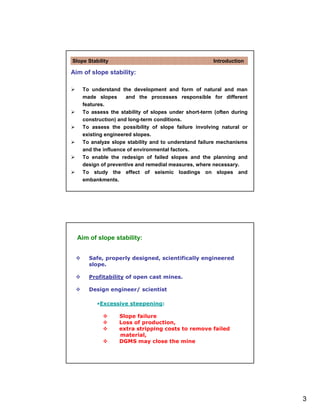 Slope Stability                                       Introduction

Aim of slope stability:

    To understand the development and form of natural and man
    made slopes      and the processes responsible for different
    features.
    To assess the stability of slopes under short-term (often during
    construction) and long-term conditions.
    To assess the possibility of slope failure involving natural or
    existing engineered slopes.
    To analyze slope stability and to understand failure mechanisms
    and the influence of environmental factors.
    To enable the redesign of failed slopes and the planning and
    design of preventive and remedial measures, where necessary.
    To study the effect of seismic loadings on slopes and
    embankments.




  Aim of slope stability:


      Safe, properly designed, scientifically engineered
      slope.

      Profitability of open cast mines.

      Design engineer/ scientist

          •Excessive steepening:

                  Slope failure
                  Loss of production,
                  extra stripping costs to remove failed
                  material,
                  DGMS may close the mine




                                                                       3
 