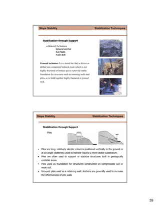 Slope Stability                                           Stabilization Techniques



       Stabilization through Support

            • Ground Inclusions
                    Ground anchor
                    Soil Nails
                    Rock Bolt


    Ground inclusion: It is a metal bar that is driven or
    drilled into competent bedrock (rock which is not
    highly fractured or broken up) to a provide stable
    foundation for structures such as retaining walls and
    piles, or to hold together highly fractured or jointed
    rock.




Slope Stability                                              Stabilization Techniques



       Stabilization through Support

            Piles




•    Piles are long, relatively slender columns positioned vertically in the ground or
     at an angle (battered) used to transfer load to a more stable substratum.
•    Piles are often used to support or stabilize structures built in geologically
     unstable areas.
•    Piles used as foundation for structures constructed on compressible soil or
     weak soil.
•    Grouped piles used as a retaining wall: Anchors are generally used to increase
     the effectiveness of pile walls




                                                                                         39
 