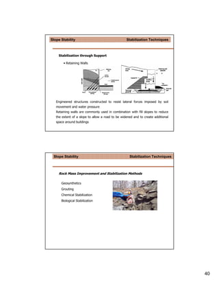 Slope Stability                                   Stabilization Techniques



    Stabilization through Support

        • Retaining Walls




   Engineered structures constructed to resist lateral forces imposed by soil
   movement and water pressure
   Retaining walls are commonly used in combination with fill slopes to reduce
   the extent of a slope to allow a road to be widened and to create additional
   space around buildings




 Slope Stability                                    Stabilization Techniques



    Rock Mass Improvement and Stabilization Methods

      Geosynthetics
      Grouting
      Chemical Stabilization
      Biological Stabilization




                                                                                  40
 