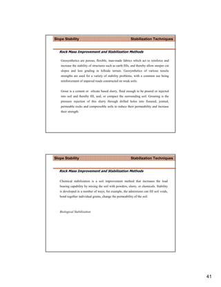Slope Stability                                             Stabilization Techniques


   Rock Mass Improvement and Stabilization Methods

    Geosynthetics are porous, flexible, man-made fabrics which act to reinforce and
    increase the stability of structures such as earth fills, and thereby allow steeper cut
    slopes and less grading in hillside terrain. Geosynthetics of various tensile
    strengths are used for a variety of stability problems, with a common use being
    reinforcement of unpaved roads constructed on weak soils.


    Grout is a cement or silicate based slurry, fluid enough to be poured or injected
    into soil and thereby fill, seal, or compact the surrounding soil. Grouting is the
    pressure injection of this slurry through drilled holes into fissured, jointed,
    permeable rocks and compressible soils to reduce their permeability and increase
    their strength.




Slope Stability                                             Stabilization Techniques


   Rock Mass Improvement and Stabilization Methods

   Chemical stabilization is a soil improvement method that increases the load
   bearing capability by mixing the soil with powders, slurry, or chemicals. Stability
   is developed in a number of ways; for example, the admixtures can fill soil voids,
   bond together individual grains, change the permeability of the soil



   Biological Stabilization




                                                                                              41
 