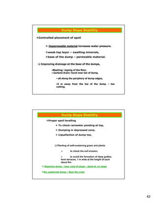 Dump Slope Stability

Controlled placement of spoil


       Impermeable material increases water pressure.

      weak top layer – swelling minerals,
      base of the dump – permeable material.

 Improving drainage at the base of the dumps,

         •Blasting/ ripping of the floor,
         • Garland drain/ bund near toe of dump,

             • all along the periphery of dump edges,

             •5 m away from the toe of the dump – toe
             cutting.




                  Dump Slope Stability
      Proper spoil levelling

               To check rainwater ponding at top,

               Dumping in depressed zone,

               Liquefaction of dump toe,



              Planting of self-sustaining grass and plants

                          to check the soil erosion,

                          to avoid the formation of deep gullies,
                 form terraces, 1 m wide at the height of each
                 about 6m.
   Rejection dump – near crest of slope – dead wt. on slope

   No unplanned dump – Near the crest.




                                                                    42
 
