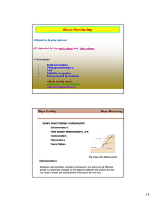Slope Monitoring


Objective & why desired


If detected in the early stage and later stage.



Techniques

         Instrumentation
         Photogramammetric
         GPS
         Satellite imageries
         Survey based techniques

           Most widely used,
           Precision, Repeatability,
           Direct displacement.




  Slope Stability                                            Slope Monitoring



     SLOPE MONITORING INSTRUMENTS
             Extensometers
             Time domain reflectometry (TDR)
             Inclinometers
             Piezometers
             Crack Meters




                                                 Fig: slope with Extensometer
   Extensometers

   Borehole extensometers consists of tensioned rods anchored at different
   points in a borehole Changes in the distance between the anchor and the
   rod head provides the displacement information for the rock




                                                                                44
 