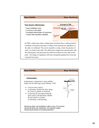 Slope Stability                                               Slope Monitoring



Time domain reflectometry

 *   lower installation costs
 *   no limits on hole depth
 *   immediate determination of movement
 *   remote data acquisition capability




In TDR, a cable tester sends a voltage pulse waveform down a cable grouted in
a borehole, If the pulse encounters a change in the characteristic impedance of
the cable, it is reflected. This can be caused by a crimp, a kink, the presence of
water, or a break in the cable. The cable tester compares the returned pulse with
the emitted pulse, and determines the reflection coefficient of the cable at that
point. The change in impedance with time corresponds qualitatively to the rate
of ground movement.




Slope Stability                                               Slope Monitoring



     Inclinometers




Monitoring slopes and landslides to detect zones of movement
Monitoring dams, dam abutments, and upstream slopes.
Monitoring the effects of tunneling operations




                                                                                     45
 