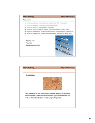 Slope Stability                                               Slope Monitoring

Piezometers




  • Vibrating wire
  • Pneumatic
  • Standpipe piezometers




Slope Stability                                               Slope Monitoring



   Crack Meters




  Crack meters can be very useful tools in the early detection of deforming
  mass movements. These devices measure the displacement between two
  points on the surface that are exhibiting signs of separation.




                                                                                 46
 