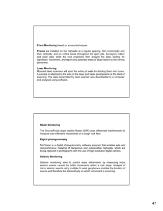 Prism Monitoring based on survey techniques

Prisms are installed on the highwalls at a regular spacing, 50m horizontally and
45m vertically, and on critical areas throughout the open pits. Surveyors collect
and store data, while the rock engineers then analyse the data, looking for
significant movement, and report any potential areas of slope failure to the mining
personnel.

Laser Monitoring
Mounted laser scanners will scan the entire pit walls by dividing them into zones.
A camera is attached to the side of the laser and takes photographs at the start of
scanning. The data transmitted by laser scanner was downloaded to a computer
and analysed using software.




   Radar Monitoring

   The GroundProbe slope stability Radar (SSR) uses differential interferometry to
   measure sub-millimetre movements on a rough rock face

   Digital photogrammetry

   SiroVision is a digital photogrammetry software program that enables safe and
   comprehensive mapping of dangerous and inaccessible highwalls, which are
   being captured in photographs with the use of high resolution digital camera.

   Seismic Monitoring

   Seismic monitoring aims to predict slope deformation by measuring micro
   seismic events caused by brittle movements within a rock slope. Analysis of
   micro seismic events using multiple tri axial geophones enables the location of
   source and therefore the discontinuity on which movement is occurring.




                                                                                      47
 