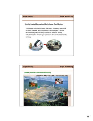 Slope Stability                                              Slope Monitoring




   Monitoring by Observational Techniques : Total Station


    Total station instruments consist of a device to measure horizontal
    and vertical angles, and some form of Electromagnetic Distance
    Measurement (EDM) capability to measure distances. These
    instruments allow the surveyor to measure 3D coordinates of points
    remotely




Slope Stability                                              Slope Monitoring


  LASER - Remote controlled Monitoring




                                                                                48
 