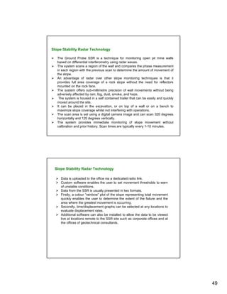 Slope Stability Radar Technology

   The Ground Probe SSR is a technique for monitoring open pit mine walls
   based on differential interferometry using radar waves.
   The system scans a region of the wall and compares the phase measurement
   in each region with the previous scan to determine the amount of movement of
   the slope.
   An advantage of radar over other slope monitoring techniques is that it
   provides full area coverage of a rock slope without the need for reflectors
   mounted on the rock face.
   The system offers sub-millimetre precision of wall movements without being
   adversely affected by rain, fog, dust, smoke, and haze.
    The system is housed in a self contained trailer that can be easily and quickly
   moved around the site.
   It can be placed in the excavation, or on top of a wall or on a bench to
   maximize slope coverage whilst not interfering with operations.
   The scan area is set using a digital camera image and can scan 320 degrees
   horizontally and 120 degrees vertically.
   The system provides immediate monitoring of slope movement without
   calibration and prior history. Scan times are typically every 1-10 minutes.




 Slope Stability Radar Technology

     Data is uploaded to the office via a dedicated radio link.
     Custom software enables the user to set movement thresholds to warn
     of unstable conditions.
     Data from the SSR is usually presented in two formats.
     Firstly, a colour “rainbow” plot of the slope representing total movement
     quickly enables the user to determine the extent of the failure and the
     area where the greatest movement is occurring.
     Secondly, time/displacement graphs can be selected at any locations to
     evaluate displacement rates.
     Additional software can also be installed to allow the data to be viewed
     live at locations remote to the SSR site such as corporate offices and at
     the offices of geotechnical consultants.




                                                                                      49
 