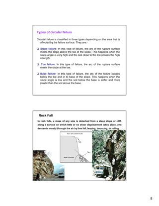 Types of circular failure

Circular failure is classified in three types depending on the area that is
   affected by the failure surface. They are:-

   Slope failure: In this type of failure, the arc of the rupture surface
   meets the slope above the toe of the slope. This happens when the
   slope angle is very high and the soil close to the toe posses the high
   strength.

   Toe failure: In this type of failure, the arc of the rupture surface
   meets the slope at the toe.

   Base failure: In this type of failure, the arc of the failure passes
   below the toe and in to base of the slope. This happens when the
   slope angle is low and the soil below the base is softer and more
   plastic than the soil above the base.




 Rock Fall
In rock falls, a mass of any size is detached from a steep slope or cliff,
along a surface on which little or no shear displacement takes place, and
descends mostly through the air by free fall, leaping, bouncing, or rolling




                                                                              8
 