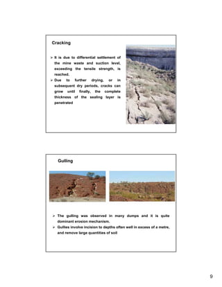 Cracking


 It is due to differential settlement of
 the mine waste and suction level,
 exceeding the tensile strength, is
 reached.
 Due    to    further      drying,     or   in
 subsequent dry periods, cracks can
 grow   until   finally,    the      complete
 thickness of the sealing layer is
 penetrated




   Gulling




  The gulling was observed in many dumps and it is quite
  dominant erosion mechanism.
  Gullies involve incision to depths often well in excess of a metre,
  and remove large quantities of soil




                                                                        9
 