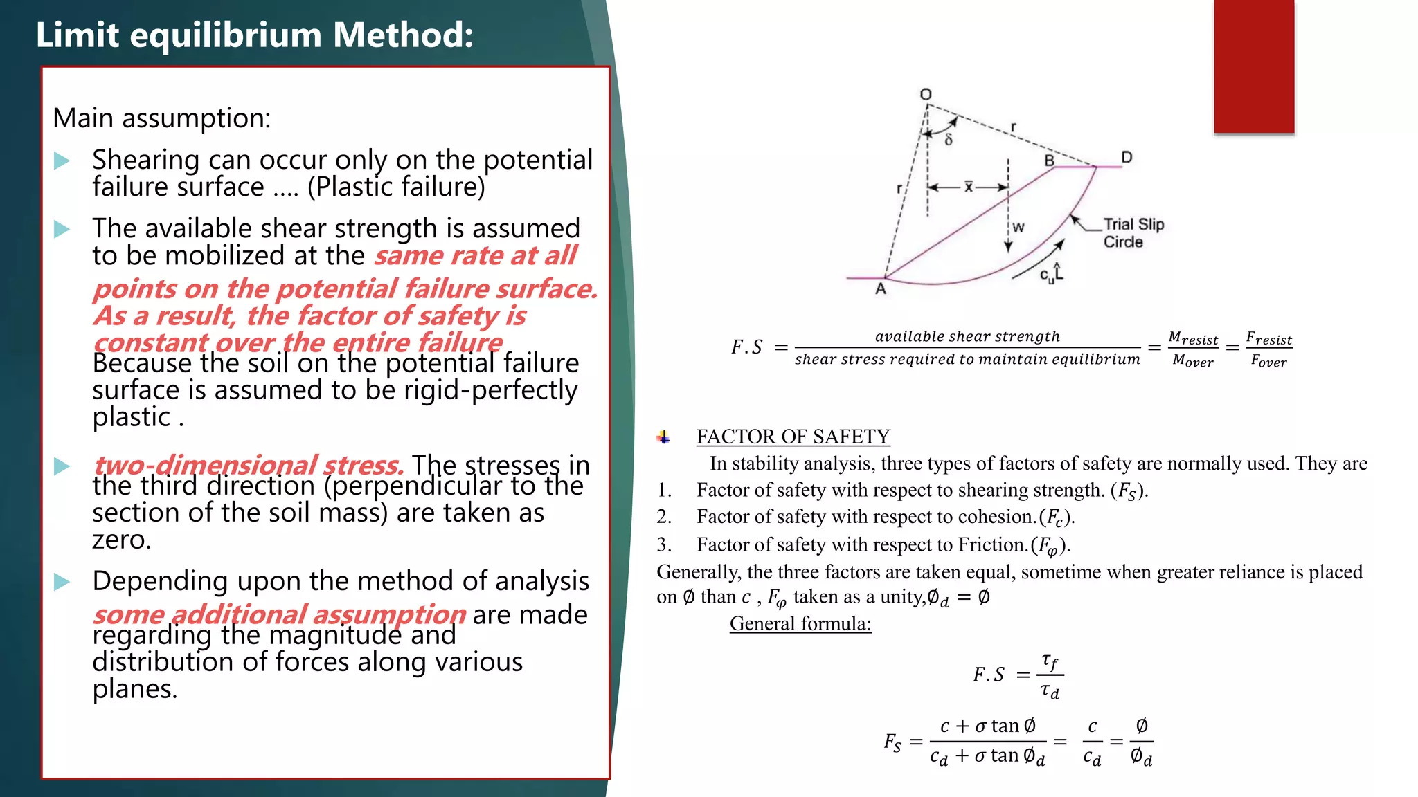 Main assumption:
 Shearing can occur only on the potential
failure surface …. (Plastic failure)
 The available shear strength is assumed
to be mobilized at the same rate at all
points on the potential failure surface.
As a result, the factor of safety is
constant over the entire failure
Because the soil on the potential failure
surface is assumed to be rigid-perfectly
plastic .
 two-dimensional stress. The stresses in
the third direction (perpendicular to the
section of the soil mass) are taken as
zero.
 Depending upon the method of analysis
some additional assumption are made
regarding the magnitude and
distribution of forces along various
planes.
Limit equilibrium Method:
𝐹. 𝑆 =
𝑎𝑣𝑎𝑖𝑙𝑎𝑏𝑙𝑒 𝑠ℎ𝑒𝑎𝑟 𝑠𝑡𝑟𝑒𝑛𝑔𝑡ℎ
𝑠ℎ𝑒𝑎𝑟 𝑠𝑡𝑟𝑒𝑠𝑠 𝑟𝑒𝑞𝑢𝑖𝑟𝑒𝑑 𝑡𝑜 𝑚𝑎𝑖𝑛𝑡𝑎𝑖𝑛 𝑒𝑞𝑢𝑖𝑙𝑖𝑏𝑟𝑖𝑢𝑚
=
𝑀 𝑟𝑒𝑠𝑖𝑠𝑡
𝑀 𝑜𝑣𝑒𝑟
=
𝐹 𝑟𝑒𝑠𝑖𝑠𝑡
𝐹𝑜𝑣𝑒𝑟
FACTOR OF SAFETY
In stability analysis, three types of factors of safety are normally used. They are
1. Factor of safety with respect to shearing strength. (𝐹𝑆).
2. Factor of safety with respect to cohesion.(𝐹𝑐).
3. Factor of safety with respect to Friction.(𝐹𝜑).
Generally, the three factors are taken equal, sometime when greater reliance is placed
on ∅ than 𝑐 , 𝐹𝜑 taken as a unity,∅ 𝑑 = ∅
General formula:
𝐹. 𝑆 =
𝜏 𝑓
𝜏 𝑑
𝐹𝑆 =
𝑐 + 𝜎 tan ∅
𝑐 𝑑 + 𝜎 tan ∅ 𝑑
=
𝑐
𝑐 𝑑
=
∅
∅ 𝑑
 