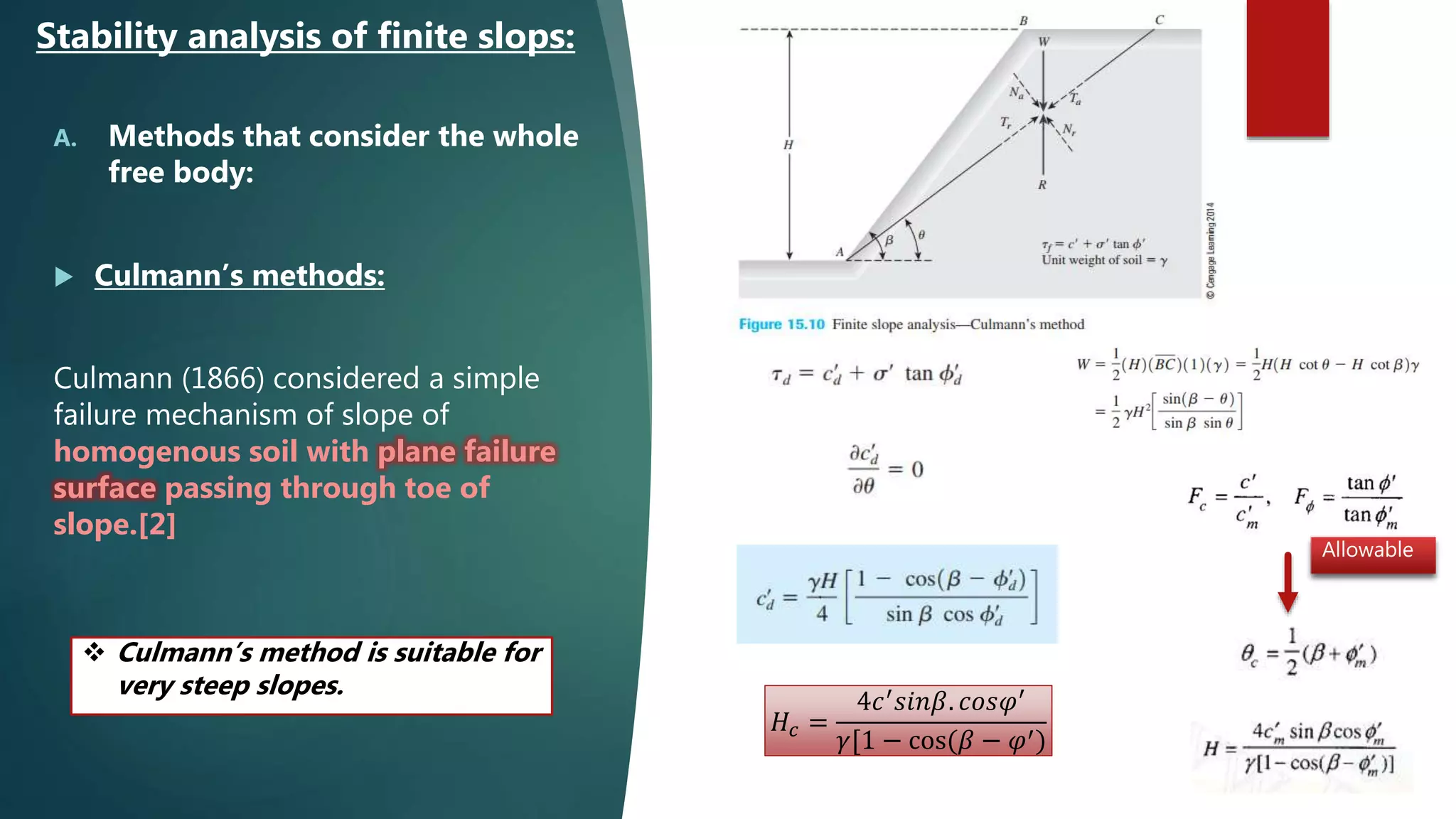 A. Methods that consider the whole
free body:
 Culmann’s methods:
Culmann (1866) considered a simple
failure mechanism of slope of
homogenous soil with plane failure
surface passing through toe of
slope.[2]
Stability analysis of finite slops:
𝐻𝑐 =
4𝑐′
𝑠𝑖𝑛𝛽. 𝑐𝑜𝑠𝜑′
𝛾[1 − cos(𝛽 − 𝜑′)
Allowable
 Culmann’s method is suitable for
very steep slopes.
 
