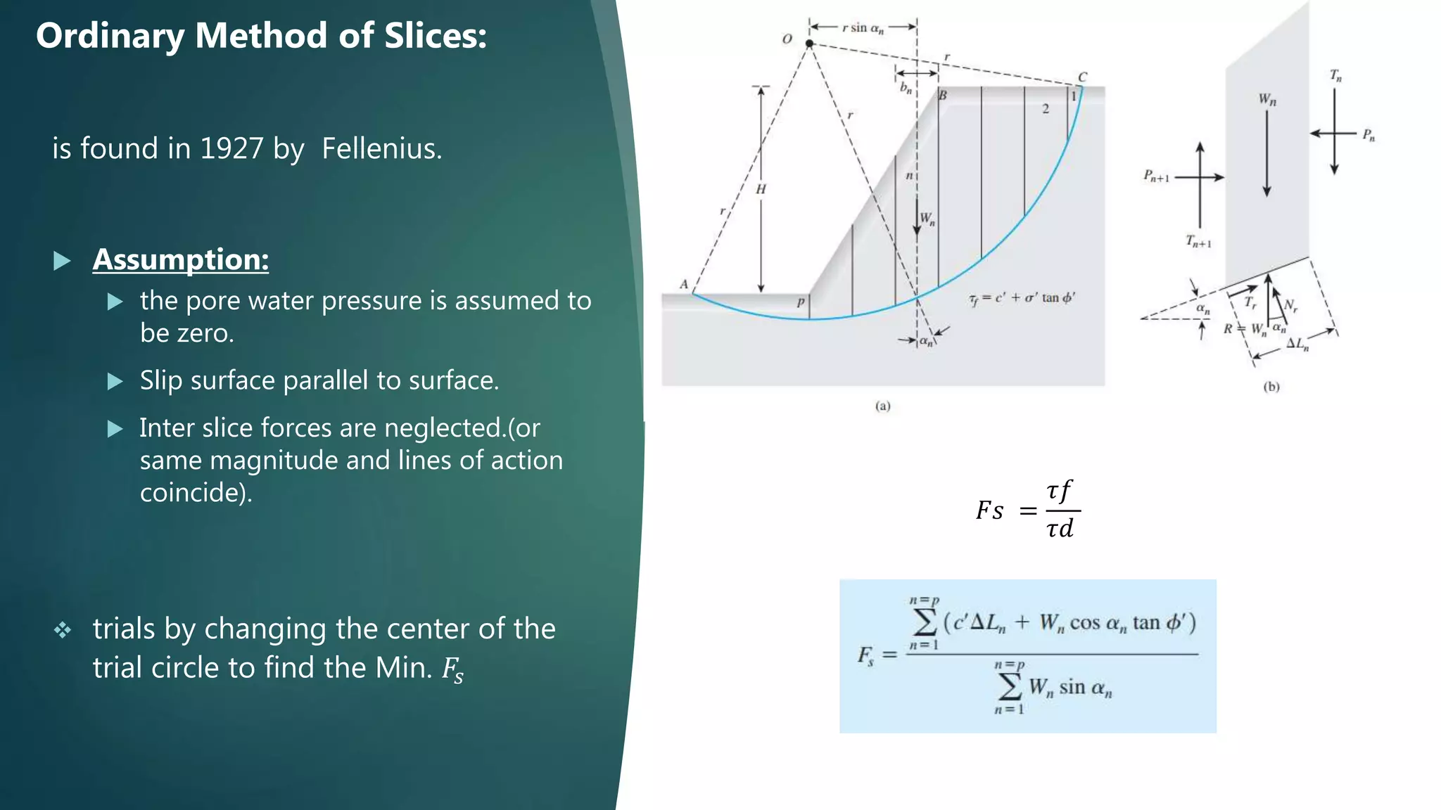 is found in 1927 by Fellenius.
 Assumption:
 the pore water pressure is assumed to
be zero.
 Slip surface parallel to surface.
 Inter slice forces are neglected.(or
same magnitude and lines of action
coincide).
 trials by changing the center of the
trial circle to find the Min. 𝐹𝑠
Ordinary Method of Slices:
𝐹𝑠 =
𝜏𝑓
𝜏𝑑
 