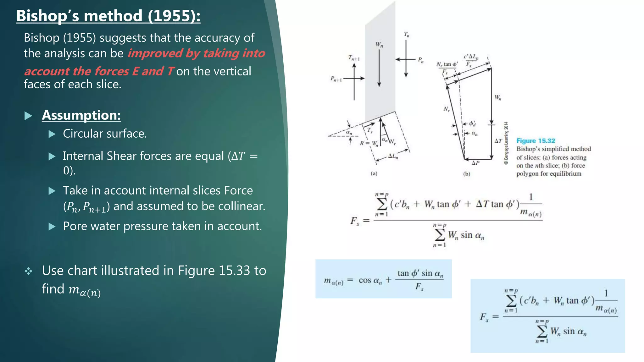 Bishop (1955) suggests that the accuracy of
the analysis can be improved by taking into
account the forces E and T on the vertical
faces of each slice.
 Assumption:
 Circular surface.
 Internal Shear forces are equal (∆𝑇 =
0).
 Take in account internal slices Force
(𝑃𝑛, 𝑃𝑛+1) and assumed to be collinear.
 Pore water pressure taken in account.
 Use chart illustrated in Figure 15.33 to
find 𝑚 𝛼(𝑛)
Bishop’s method (1955):
 