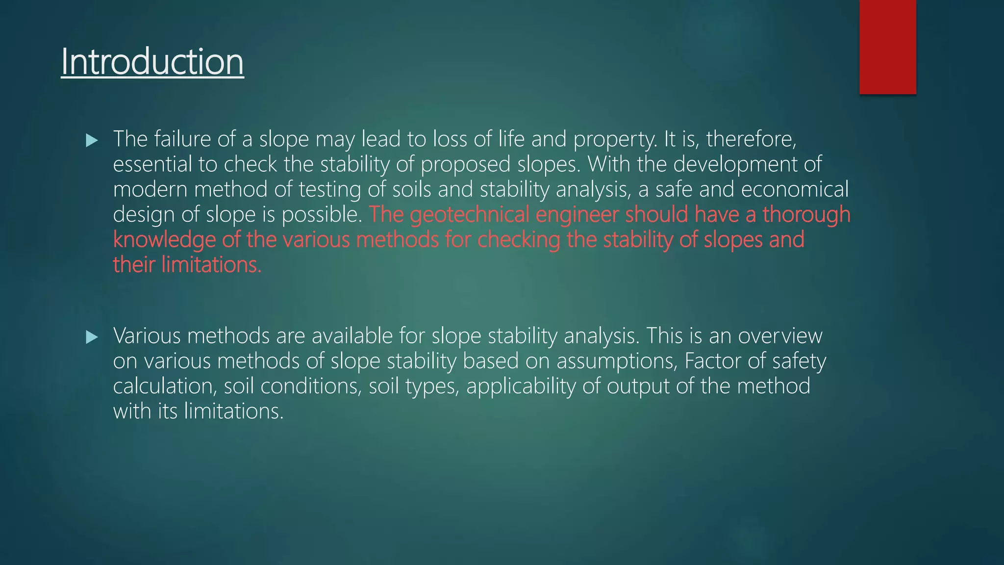 Introduction
 The failure of a slope may lead to loss of life and property. It is, therefore,
essential to check the stability of proposed slopes. With the development of
modern method of testing of soils and stability analysis, a safe and economical
design of slope is possible. The geotechnical engineer should have a thorough
knowledge of the various methods for checking the stability of slopes and
their limitations.
 Various methods are available for slope stability analysis. This is an overview
on various methods of slope stability based on assumptions, Factor of safety
calculation, soil conditions, soil types, applicability of output of the method
with its limitations.
 
