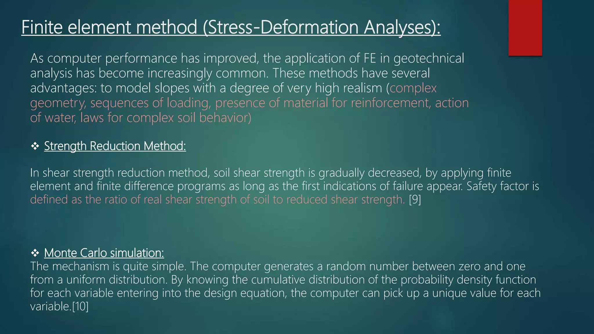 Finite element method (Stress-Deformation Analyses):
As computer performance has improved, the application of FE in geotechnical
analysis has become increasingly common. These methods have several
advantages: to model slopes with a degree of very high realism (complex
geometry, sequences of loading, presence of material for reinforcement, action
of water, laws for complex soil behavior)
 Strength Reduction Method:
In shear strength reduction method, soil shear strength is gradually decreased, by applying finite
element and finite difference programs as long as the first indications of failure appear. Safety factor is
defined as the ratio of real shear strength of soil to reduced shear strength. [9]
 Monte Carlo simulation:
The mechanism is quite simple. The computer generates a random number between zero and one
from a uniform distribution. By knowing the cumulative distribution of the probability density function
for each variable entering into the design equation, the computer can pick up a unique value for each
variable.[10]
 