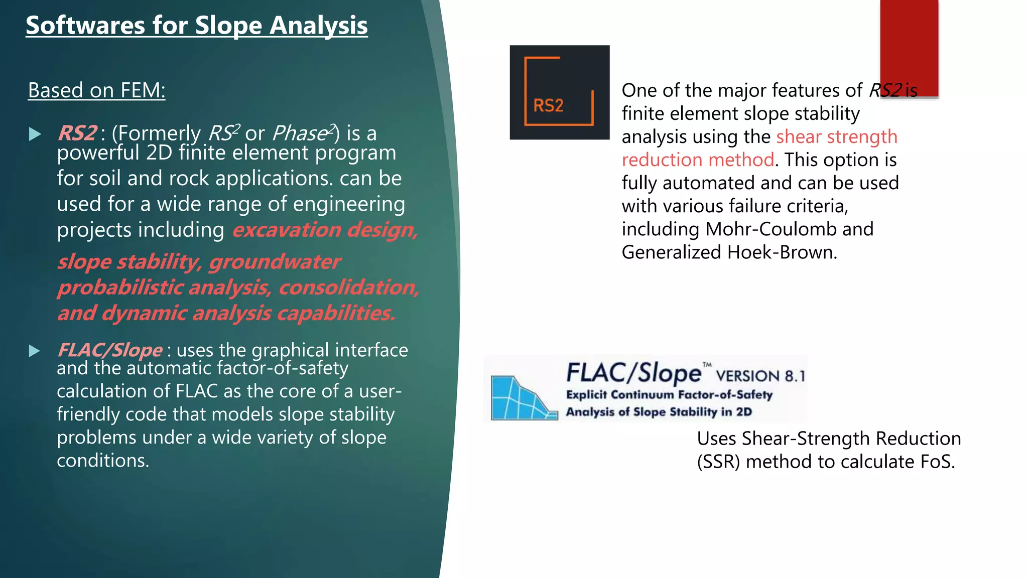 Based on FEM:
 RS2 : (Formerly RS2 or Phase2) is a
powerful 2D finite element program
for soil and rock applications. can be
used for a wide range of engineering
projects including excavation design,
slope stability, groundwater
probabilistic analysis, consolidation,
and dynamic analysis capabilities.
 FLAC/Slope : uses the graphical interface
and the automatic factor-of-safety
calculation of FLAC as the core of a user-
friendly code that models slope stability
problems under a wide variety of slope
conditions.
Softwares for Slope Analysis
One of the major features of RS2 is
finite element slope stability
analysis using the shear strength
reduction method. This option is
fully automated and can be used
with various failure criteria,
including Mohr-Coulomb and
Generalized Hoek-Brown.
Uses Shear-Strength Reduction
(SSR) method to calculate FoS.
 