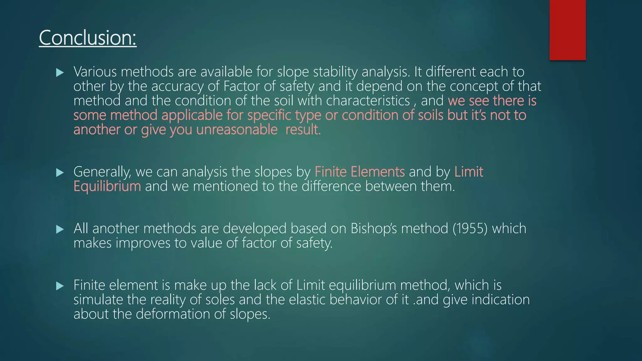 Conclusion:
 Various methods are available for slope stability analysis. It different each to
other by the accuracy of Factor of safety and it depend on the concept of that
method and the condition of the soil with characteristics , and we see there is
some method applicable for specific type or condition of soils but it’s not to
another or give you unreasonable result.
 Generally, we can analysis the slopes by Finite Elements and by Limit
Equilibrium and we mentioned to the difference between them.
 All another methods are developed based on Bishop’s method (1955) which
makes improves to value of factor of safety.
 Finite element is make up the lack of Limit equilibrium method, which is
simulate the reality of soles and the elastic behavior of it .and give indication
about the deformation of slopes.
 
