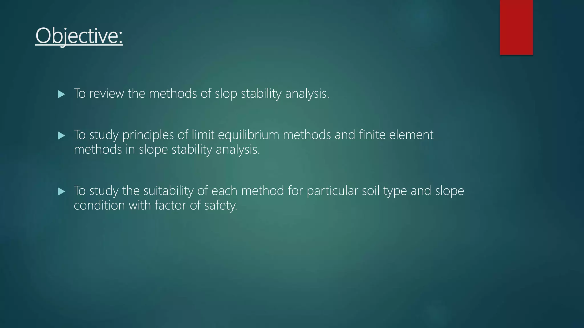 Objective:
 To review the methods of slop stability analysis.
 To study principles of limit equilibrium methods and finite element
methods in slope stability analysis.
 To study the suitability of each method for particular soil type and slope
condition with factor of safety.
 