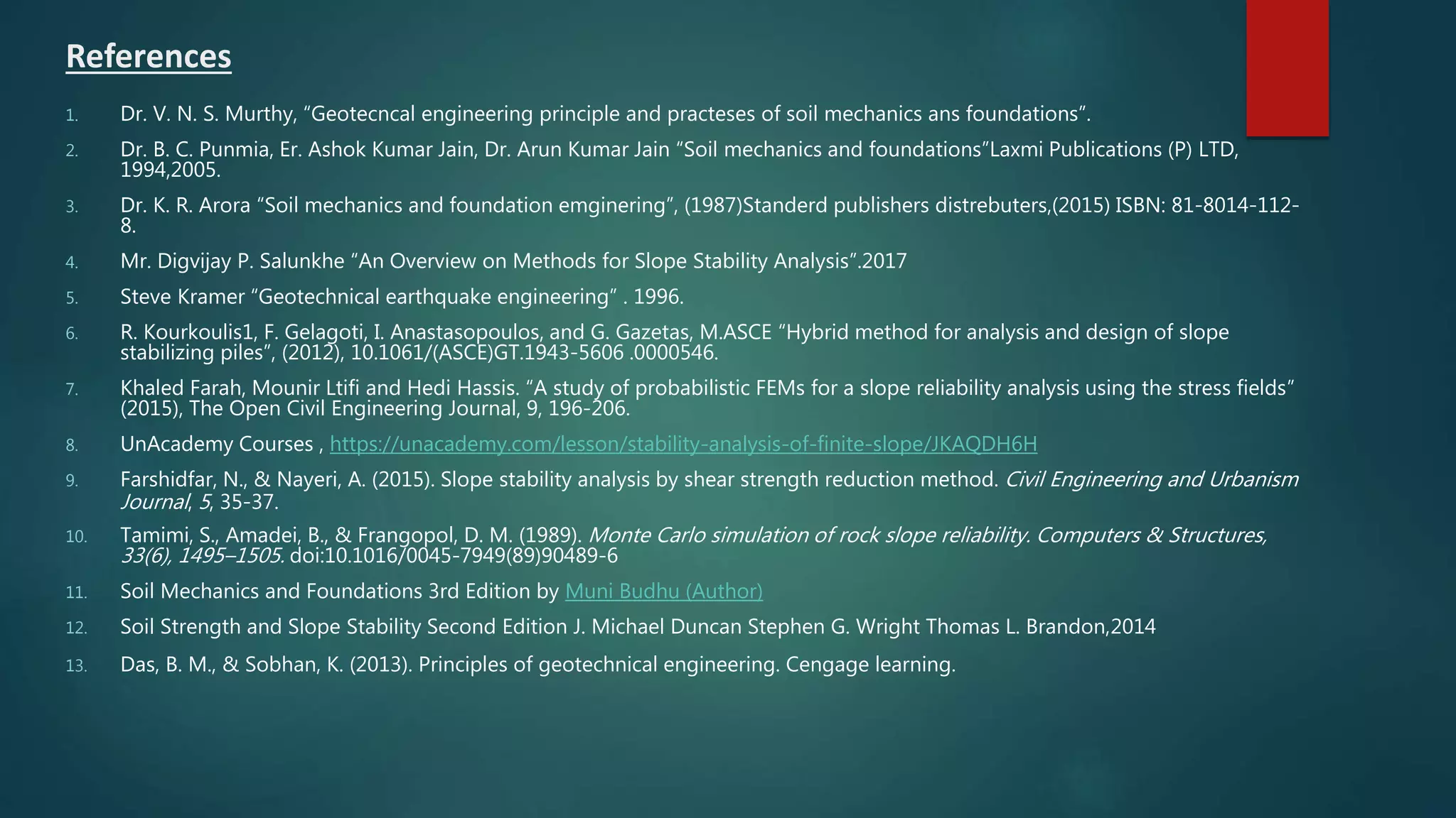 1. Dr. V. N. S. Murthy, “Geotecncal engineering principle and practeses of soil mechanics ans foundations”.
2. Dr. B. C. Punmia, Er. Ashok Kumar Jain, Dr. Arun Kumar Jain “Soil mechanics and foundations”Laxmi Publications (P) LTD,
1994,2005.
3. Dr. K. R. Arora “Soil mechanics and foundation emginering”, (1987)Standerd publishers distrebuters,(2015) ISBN: 81-8014-112-
8.
4. Mr. Digvijay P. Salunkhe “An Overview on Methods for Slope Stability Analysis”.2017
5. Steve Kramer “Geotechnical earthquake engineering” . 1996.
6. R. Kourkoulis1, F. Gelagoti, I. Anastasopoulos, and G. Gazetas, M.ASCE “Hybrid method for analysis and design of slope
stabilizing piles”, (2012), 10.1061/(ASCE)GT.1943-5606 .0000546.
7. Khaled Farah, Mounir Ltifi and Hedi Hassis. “A study of probabilistic FEMs for a slope reliability analysis using the stress fields”
(2015), The Open Civil Engineering Journal, 9, 196-206.
8. UnAcademy Courses , https://unacademy.com/lesson/stability-analysis-of-finite-slope/JKAQDH6H
9. Farshidfar, N., & Nayeri, A. (2015). Slope stability analysis by shear strength reduction method. Civil Engineering and Urbanism
Journal, 5, 35-37.
10. Tamimi, S., Amadei, B., & Frangopol, D. M. (1989). Monte Carlo simulation of rock slope reliability. Computers & Structures,
33(6), 1495–1505. doi:10.1016/0045-7949(89)90489-6
11. Soil Mechanics and Foundations 3rd Edition by Muni Budhu (Author)
12. Soil Strength and Slope Stability Second Edition J. Michael Duncan Stephen G. Wright Thomas L. Brandon,2014
13. Das, B. M., & Sobhan, K. (2013). Principles of geotechnical engineering. Cengage learning.
References
 