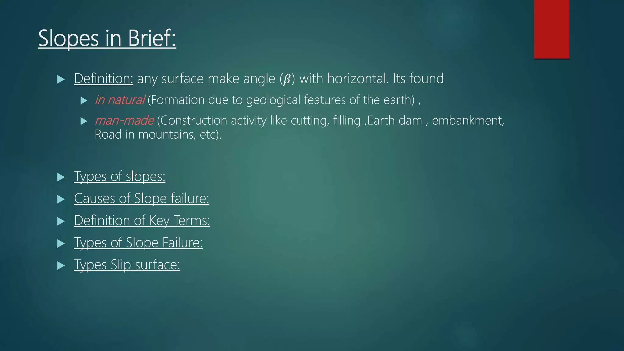 Slopes in Brief:
 Definition: any surface make angle (𝛽) with horizontal. Its found
 in natural (Formation due to geological features of the earth) ,
 man-made (Construction activity like cutting, filling ,Earth dam , embankment,
Road in mountains, etc).
 Types of slopes:
 Causes of Slope failure:
 Definition of Key Terms:
 Types of Slope Failure:
 Types Slip surface:
 