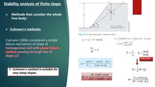A. Methods that consider the whole
free body:
 Culmann’s methods:
Culmann (1866) considered a simple
failure mechanism of slope of
homogenous soil with plane failure
surface passing through toe of
slope.[2]
Stability analysis of finite slops:
𝐻𝑐 =
4𝑐′
𝑠𝑖𝑛𝛽. 𝑐𝑜𝑠𝜑′
𝛾[1 − cos(𝛽 − 𝜑′)
Allowable
 Culmann’s method is suitable for
very steep slopes.
 