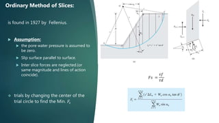 is found in 1927 by Fellenius.
 Assumption:
 the pore water pressure is assumed to
be zero.
 Slip surface parallel to surface.
 Inter slice forces are neglected.(or
same magnitude and lines of action
coincide).
 trials by changing the center of the
trial circle to find the Min. 𝐹𝑠
Ordinary Method of Slices:
𝐹𝑠 =
𝜏𝑓
𝜏𝑑
 