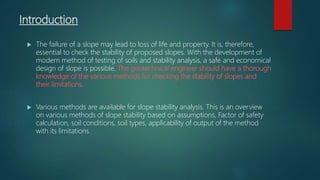 Introduction
 The failure of a slope may lead to loss of life and property. It is, therefore,
essential to check the stability of proposed slopes. With the development of
modern method of testing of soils and stability analysis, a safe and economical
design of slope is possible. The geotechnical engineer should have a thorough
knowledge of the various methods for checking the stability of slopes and
their limitations.
 Various methods are available for slope stability analysis. This is an overview
on various methods of slope stability based on assumptions, Factor of safety
calculation, soil conditions, soil types, applicability of output of the method
with its limitations.
 