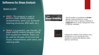 Based on LEM:
 GEO5 : This program is used to
perform slope stability analysis
(embankments, earth cuts, anchored
retaining structures, MSE walls, etc.).
 Slide2: is a powerful, user-friendly, 2D
slope stability analysis program using
limit equilibrium method. Slide2 can
be used for all types of soil and rock
slopes, embankments, earth dams, and
retaining walls.
Softwares for Slope Analysis
The slip surface is considered as circular
(Bishop, Fellenius/Petterson, Janbu,
Morgenstern-Price or Spencer methods) or
polygonal (Sarma, Janbu, Morgenstern-Price
or Spencer methods).
Analyzes the stability of slip surfaces using
vertical slice or non-vertical slice limit
equilibrium methods like (Bishop, Janbu,
Spencer, and Sarma,)
 