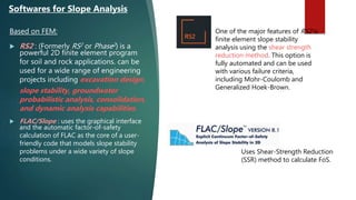 Based on FEM:
 RS2 : (Formerly RS2 or Phase2) is a
powerful 2D finite element program
for soil and rock applications. can be
used for a wide range of engineering
projects including excavation design,
slope stability, groundwater
probabilistic analysis, consolidation,
and dynamic analysis capabilities.
 FLAC/Slope : uses the graphical interface
and the automatic factor-of-safety
calculation of FLAC as the core of a user-
friendly code that models slope stability
problems under a wide variety of slope
conditions.
Softwares for Slope Analysis
One of the major features of RS2 is
finite element slope stability
analysis using the shear strength
reduction method. This option is
fully automated and can be used
with various failure criteria,
including Mohr-Coulomb and
Generalized Hoek-Brown.
Uses Shear-Strength Reduction
(SSR) method to calculate FoS.
 