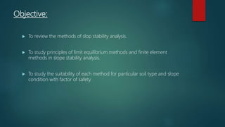 Objective:
 To review the methods of slop stability analysis.
 To study principles of limit equilibrium methods and finite element
methods in slope stability analysis.
 To study the suitability of each method for particular soil type and slope
condition with factor of safety.
 