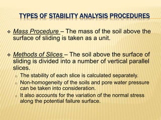 TYPES OF STABILITY ANALYSIS PROCEDURES
 Mass Procedure – The mass of the soil above the
surface of sliding is taken as a unit.
 Methods of Slices – The soil above the surface of
sliding is divided into a number of vertical parallel
slices.
o The stability of each slice is calculated separately.
o Non-homogeneity of the soils and pore water pressure
can be taken into consideration.
o It also accounts for the variation of the normal stress
along the potential failure surface.
 