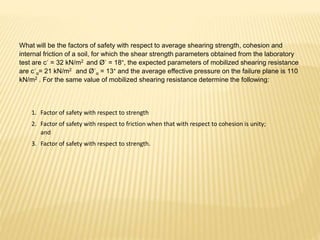 What will be the factors of safety with respect to average shearing strength, cohesion and
internal friction of a soil, for which the shear strength parameters obtained from the laboratory
test are c´ = 32 kN/m2 and Ø´ = 18°, the expected parameters of mobilized shearing resistance
are c´α= 21 kN/m2 and Ø´α = 13° and the average effective pressure on the failure plane is 110
kN/m2 . For the same value of mobilized shearing resistance determine the following:
1. Factor of safety with respect to strength
2. Factor of safety with respect to friction when that with respect to cohesion is unity;
and
3. Factor of safety with respect to strength.
 
