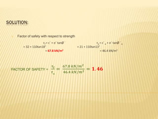 SOLUTION:
1. Factor of safety with respect to strength
𝜏f = c´ + σ´ tanØ ´ τα = c´ α + σ´ tanØ ´α
= 32 + 110tan18° = 21 + 110tan13°
= 67.8 kN/m2 = 46.4 kN/m2
FACTOR OF SAFETY =
𝜏f
𝜏α
=
67.8 𝑘𝑁/𝑚2
46.4 𝑘𝑁/𝑚2 = 𝟏. 𝟒𝟔
 