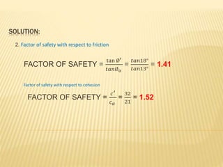 SOLUTION:
2. Factor of safety with respect to friction
FACTOR OF SAFETY =
tan Ø′
𝑡𝑎𝑛Øα
=
𝑡𝑎𝑛18°
𝑡𝑎𝑛13°
= 1.41
Factor of safety with respect to cohesion
FACTOR OF SAFETY =
𝑐′
𝑐 𝛼
=
32
21
= 1.52
 